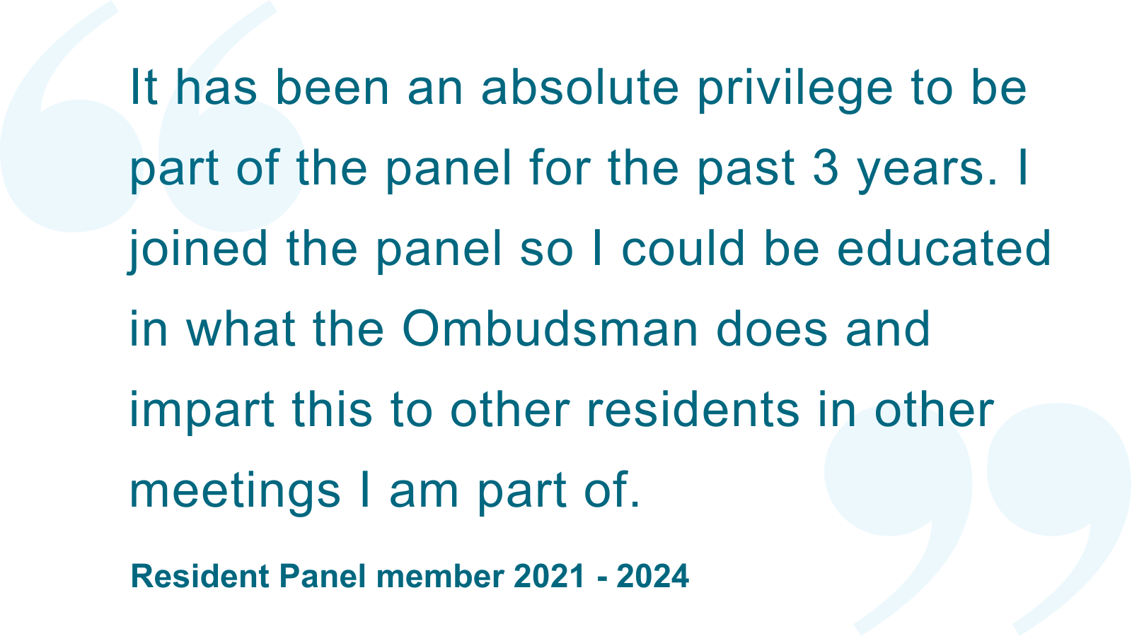 ‘It has been an absolute privilege to be part of the panel for the past 3 years. I joined the panel so I could be educated in what the Ombudsman does and impart this to other residents in other meetings I am part of.’